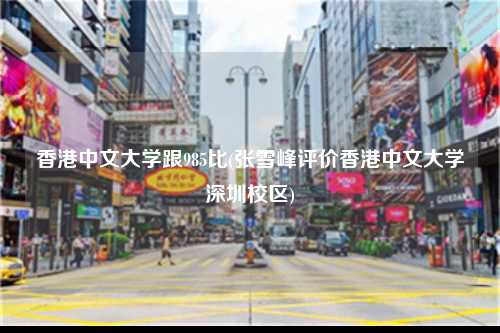 香港中文大学跟985比(张雪峰评价香港中文大学深圳校区)-图1