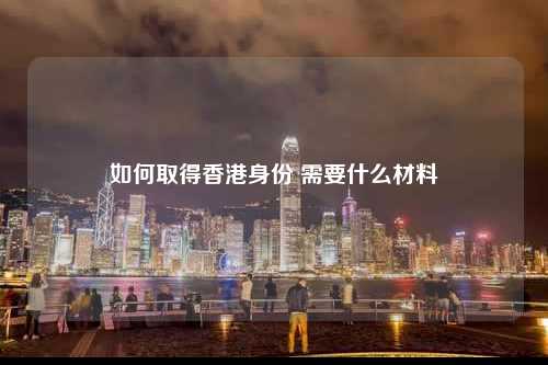 如何取得香港身份 需要什么材料-图1