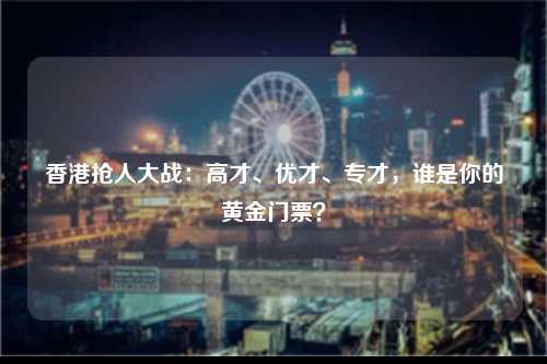 香港抢人大战：高才、优才、专才，谁是你的黄金门票？-图1