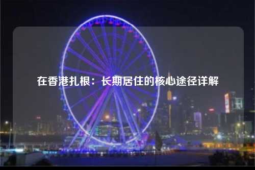 在香港扎根：长期居住的核心途径详解-图1