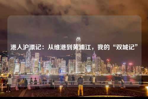 港人沪漂记：从维港到黄浦江，我的“双城记”-图1