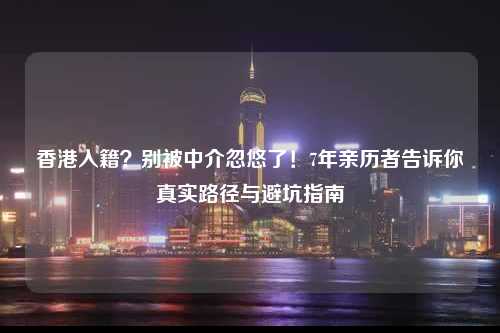 香港入籍？别被中介忽悠了！7年亲历者告诉你真实路径与避坑指南-图1
