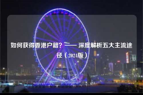 如何获得香港户籍？—— 深度解析五大主流途径（2024版）-图1