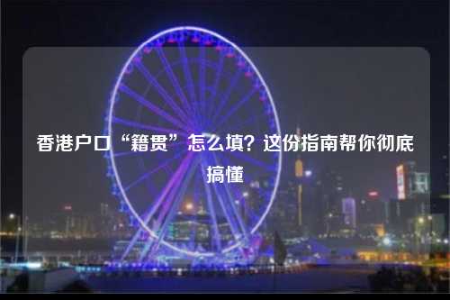 香港户口“籍贯”怎么填？这份指南帮你彻底搞懂-图1