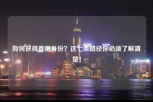 如何获得香港身份？这七条路径你必须了解清楚！-图1