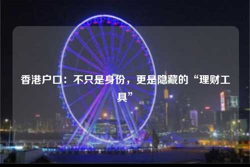 香港户口：不只是身份，更是隐藏的“理财工具”-图1