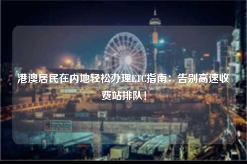 港澳居民在内地轻松办理ETC指南：告别高速收费站排队！-图1