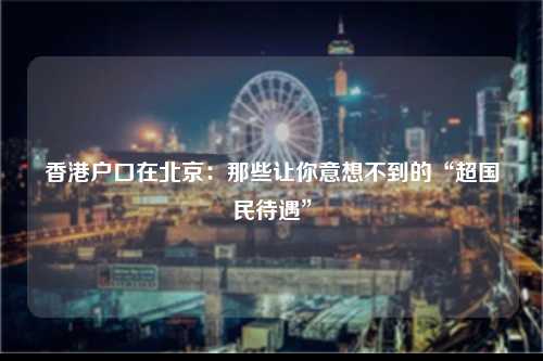 香港户口在北京：那些让你意想不到的“超国民待遇”-图1
