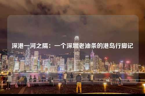 深港一河之隔：一个深圳老油条的港岛行脚记-图1