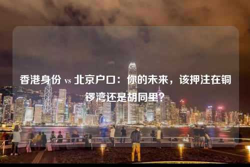 香港身份 vs 北京户口：你的未来，该押注在铜锣湾还是胡同里？-图1