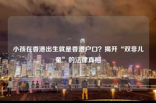 小孩在香港出生就是香港户口？揭开“双非儿童”的法律真相-图1