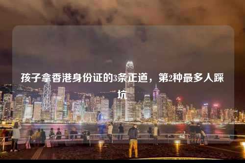 孩子拿香港身份证的3条正道，第2种最多人踩坑-图1