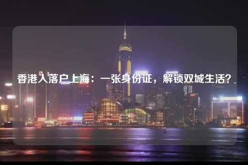 香港人落户上海：一张身份证，解锁双城生活？-图1