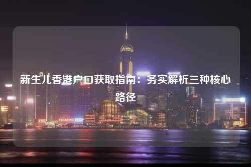新生儿香港户口获取指南：务实解析三种核心路径-图1
