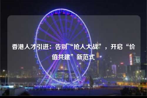 香港人才引进：告别“抢人大战”，开启“价值共建”新范式-图1