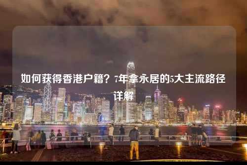 如何获得香港户籍？7年拿永居的5大主流路径详解-图1