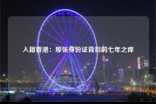 入籍香港：那张身份证背后的七年之痒-图1