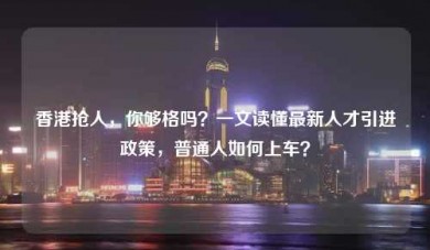 香港抢人，你够格吗？一文读懂最新人才引进政策，普通人如何上车？