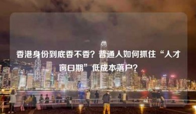 香港身份到底香不香？普通人如何抓住“人才窗口期”低成本落户？
