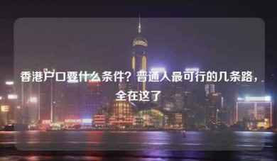 香港户口要什么条件？普通人最可行的几条路，全在这了