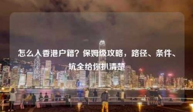 怎么入香港户籍？保姆级攻略，路径、条件、坑全给你扒清楚