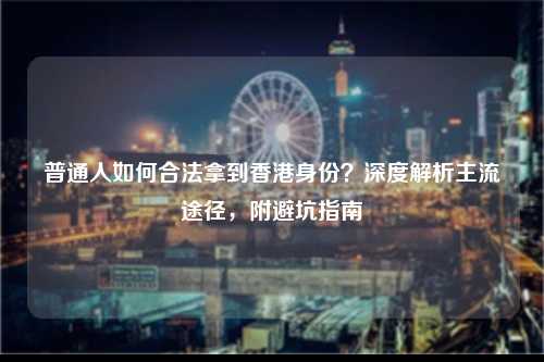 普通人如何合法拿到香港身份?深度解析主流途径,附避坑指南-图1 普通人如何合法拿到香港身份?深度解析主流途径,附避坑指南-图1
