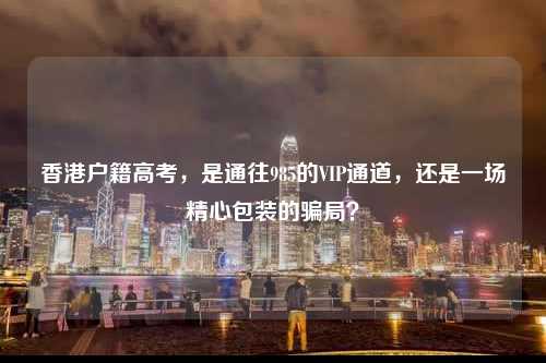 香港户籍高考，是通往985的VIP通道，还是一场精心包装的骗局？-图1