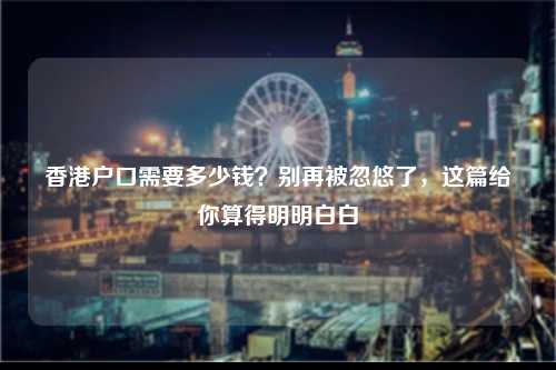 香港户口需要多少钱?别再被忽悠了,这篇给你算得明明白白-图1 香港户口需要多少钱?别再被忽悠了,这篇给你算得明明白白-图1