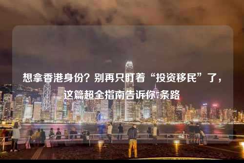 想拿香港身份？别再只盯着“投资移民”了，这篇超全指南告诉你7条路-图1