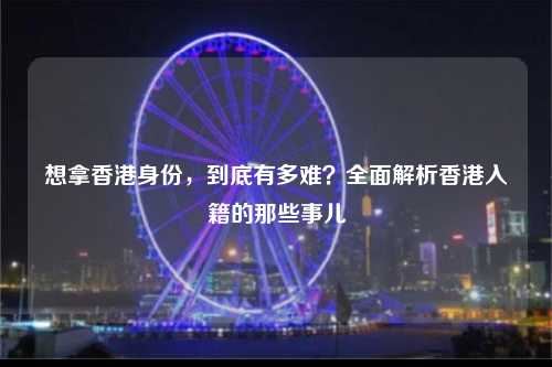 想拿香港身份，到底有多难？全面解析香港入籍的那些事儿-图1