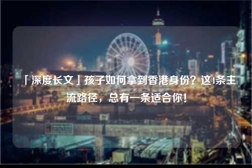 「深度长文」孩子如何拿到香港身份？这4条主流路径，总有一条适合你！-图1