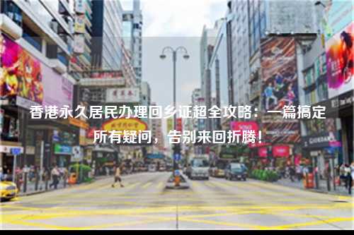 香港永久居民办理回乡证超全攻略:一篇搞定所有疑问,告别来回折腾!-图1 香港永久居民办理回乡证超全攻略:一篇搞定所有疑问,告别来回折腾!-图1