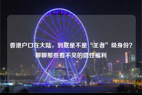 香港户口在大陆，到底是不是“王者”级身份？聊聊那些看不见的隐性福利-图1