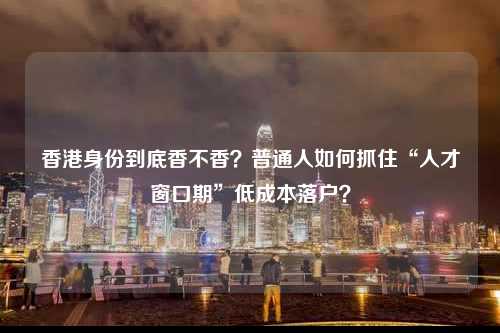 香港身份到底香不香?普通人如何抓住“人才窗口期”低成本落户?-图1 香港身份到底香不香?普通人如何抓住“人才窗口期”低成本落户?-图1