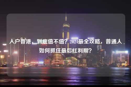 入户香港,到底值不值?2024最全攻略,普通人如何抓住最后红利期?-图1 入户香港,到底值不值?2024最全攻略,普通人如何抓住最后红利期?-图1