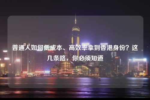 普通人如何低成本、高效率拿到香港身份？这几条路，你必须知道-图1