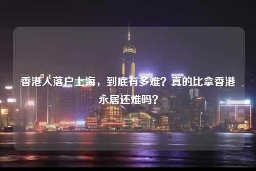 香港人落户上海,到底有多难?真的比拿香港永居还难吗?-图1 香港人落户上海,到底有多难?真的比拿香港永居还难吗?-图1