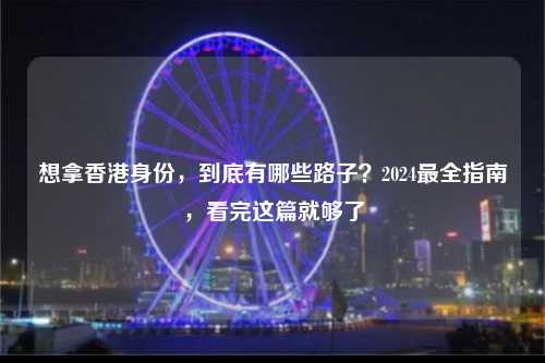 想拿香港身份，到底有哪些路子？2024最全指南，看完这篇就够了-图1