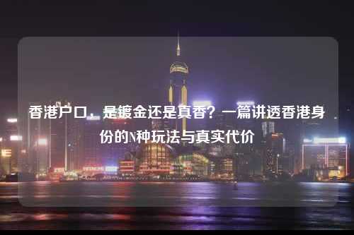香港户口,是镀金还是真香?一篇讲透香港身份的N种玩法与真实代价-图1 香港户口,是镀金还是真香?一篇讲透香港身份的N种玩法与真实代价-图1