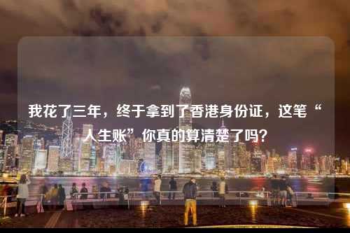 我花了三年,终于拿到了香港身份证,这笔“人生账”你真的算清楚了吗?-图1 我花了三年,终于拿到了香港身份证,这笔“人生账”你真的算清楚了吗?-图1