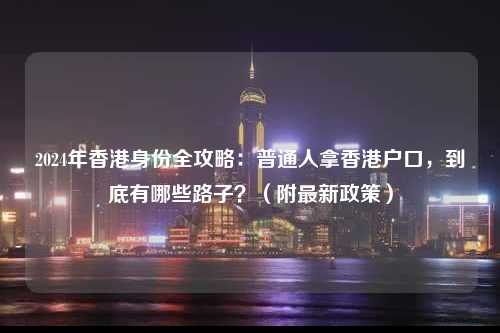 2024年香港身份全攻略:普通人拿香港户口,到底有哪些路子?(附最新政策)-图1 2024年香港身份全攻略:普通人拿香港户口,到底有哪些路子?(附最新政策)-图1