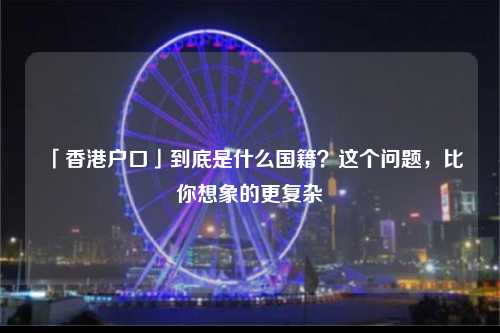 「香港户口」到底是什么国籍？这个问题，比你想象的更复杂-图1