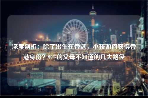 深度剖析：除了出生在香港，小孩如何获得香港身份？99%的父母不知道的几大路径-图1