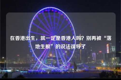 在香港出生，就一定是香港人吗？别再被“落地生根”的说法误导了-图1