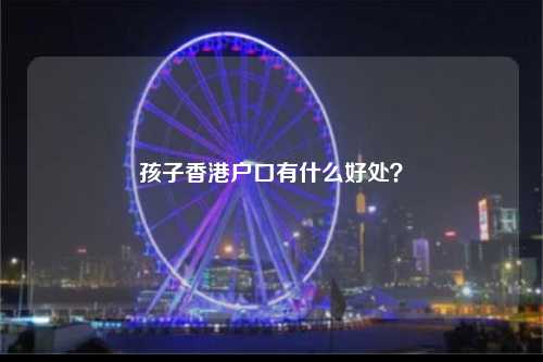 孩子香港户口有什么好处？-图1