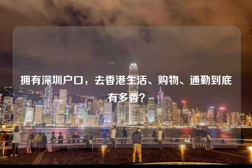 拥有深圳户口,去香港生活、购物、通勤到底有多香?-图1 拥有深圳户口,去香港生活、购物、通勤到底有多香?-图1