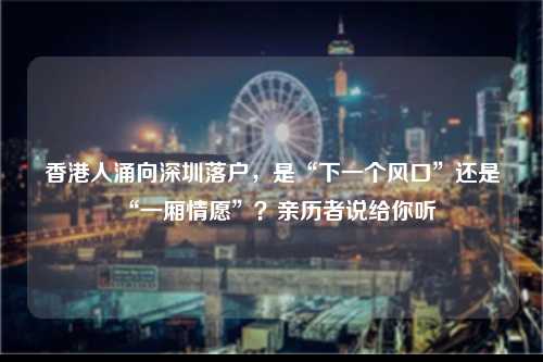 香港人涌向深圳落户，是“下一个风口”还是“一厢情愿”？亲历者说给你听-图1